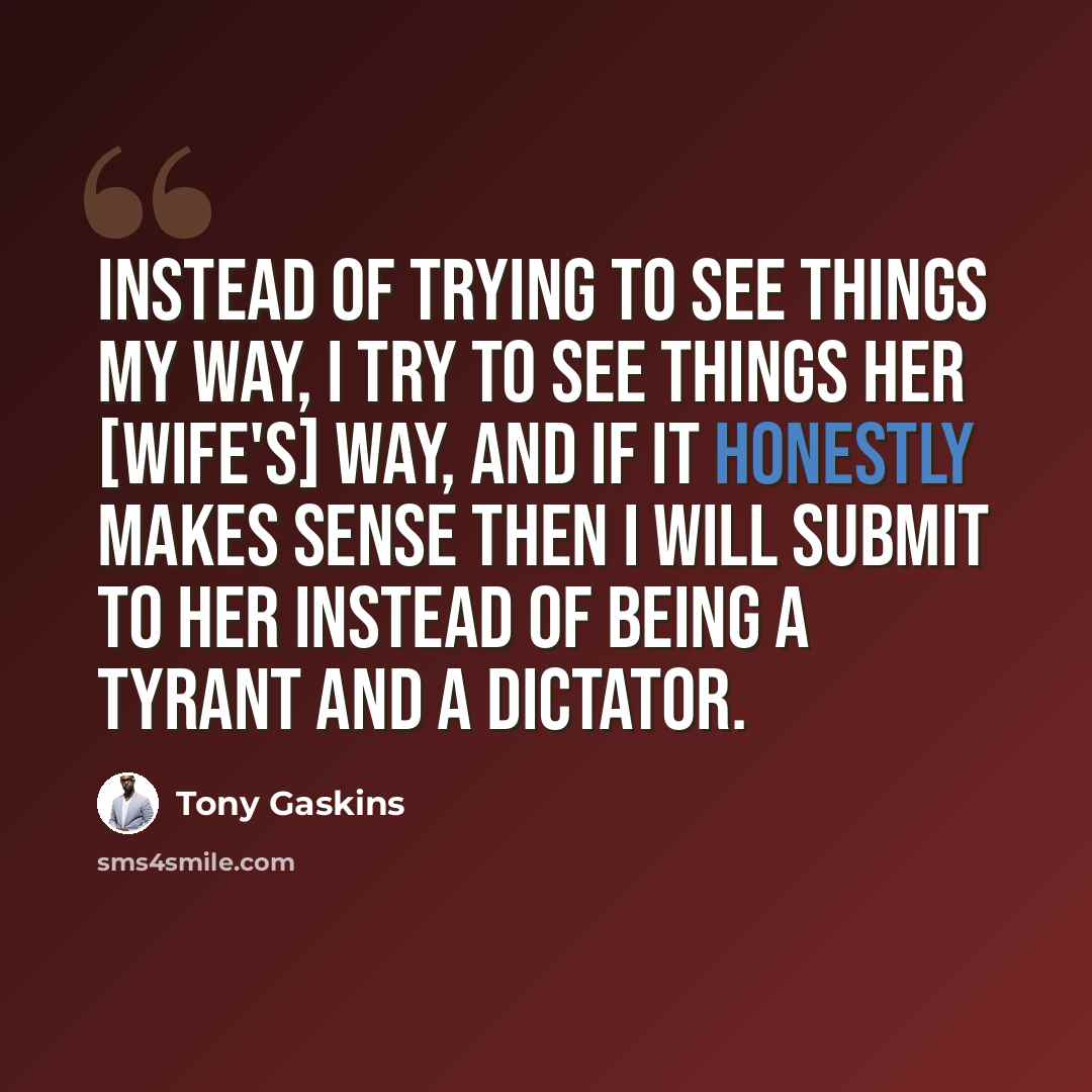 “Instead of trying to see things my way, I try to see things her [wife's] way, and if it honestly makes sense then I will submit to her instead of being a tyrant and a dictator.” quote by Tony Gaskins