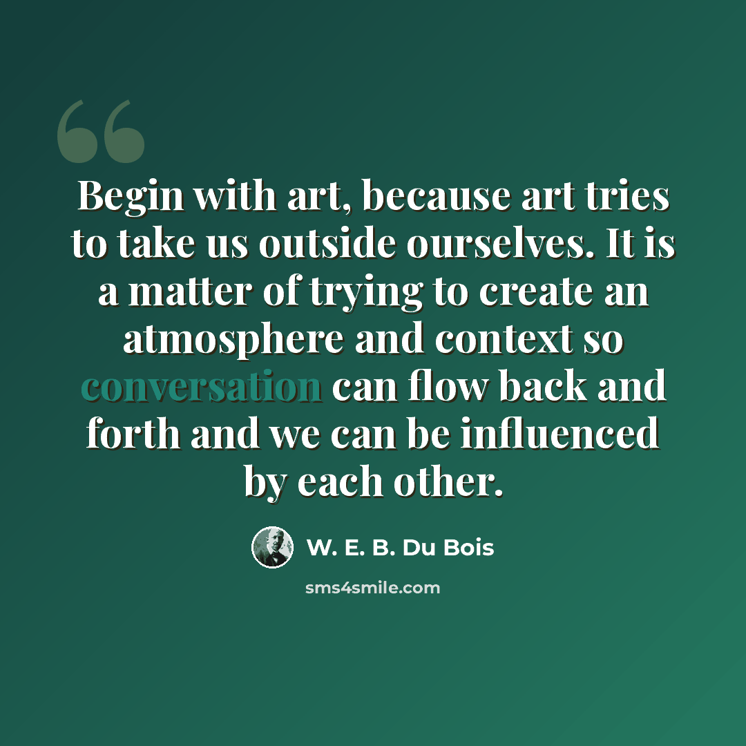 “Begin with art, because art tries to take us outside ourselves. It is a matter of trying to create an atmosphere and context so conversation can flow back and forth and we can be influenced by each other.” quote by W. E. B. Du Bois