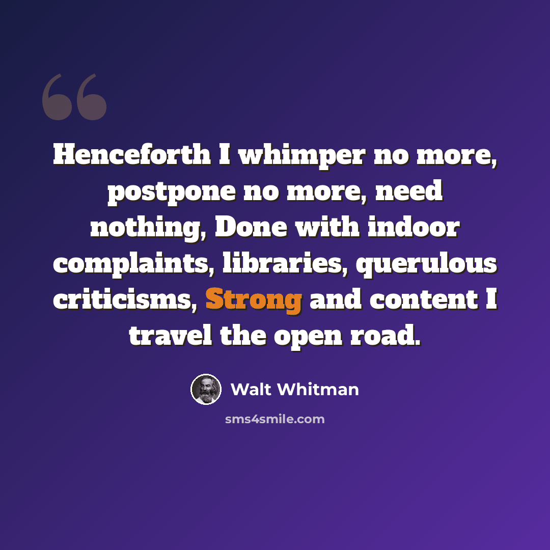 “Henceforth I whimper no more, postpone no more, need nothing, Done with indoor complaints, libraries, querulous criticisms, Strong and content I travel the open road.” quote by Walt Whitman