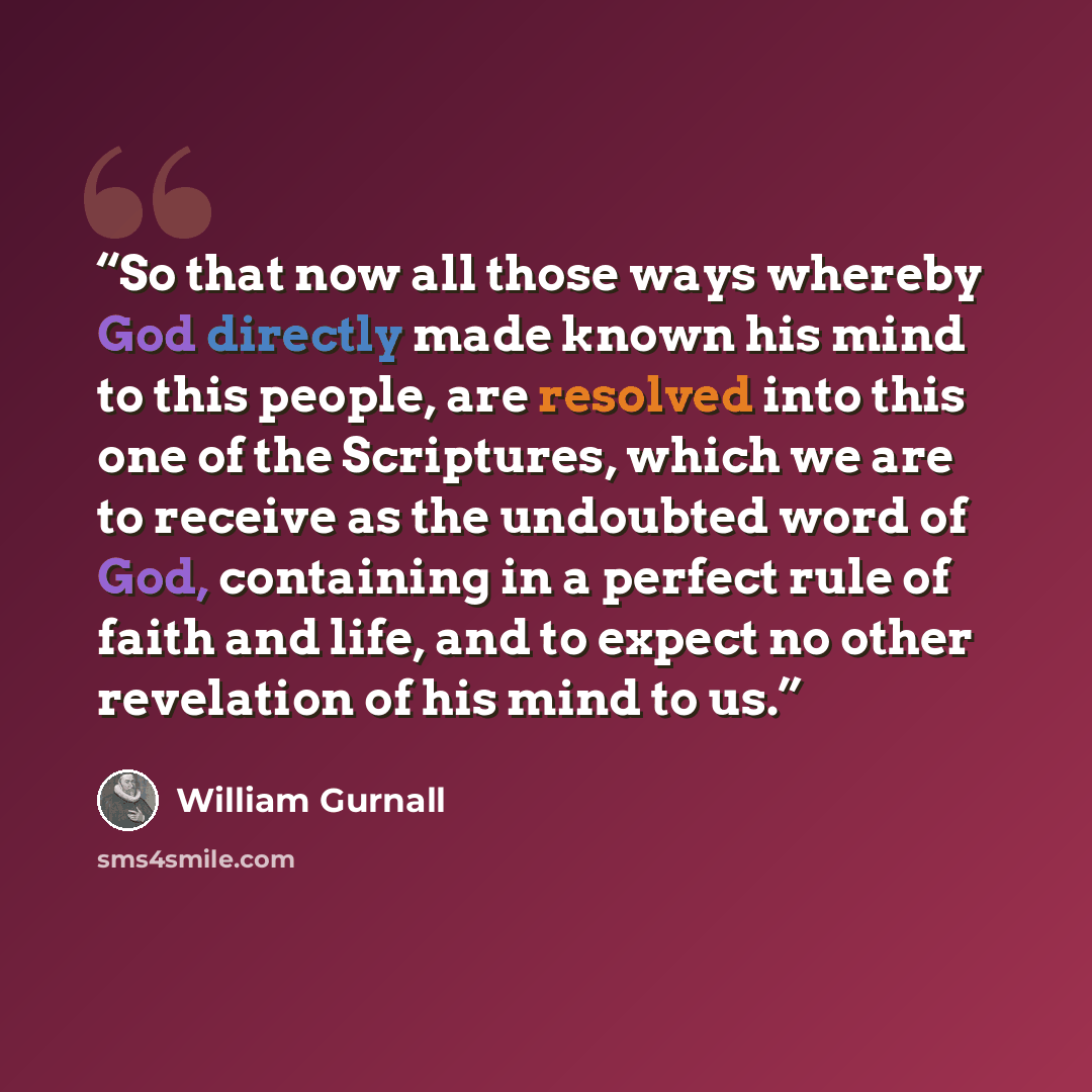 “So that now all those ways whereby God directly made known his mind to this people, are resolved into this one of the Scriptures, which we are to receive as the undoubted word of God, containing in a perfect rule of faith and life, and to expect no other revelation of his mind to us.” quote by William Gurnall