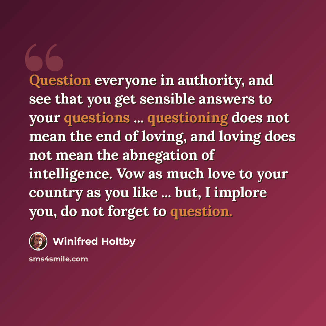 “Question everyone in authority, and see that you get sensible answers to your questions ... questioning does not mean the end of loving, and loving does not mean the abnegation of intelligence. Vow as much love to your country as you like ... but, I implore you, do not forget to question.” quote by Winifred Holtby
