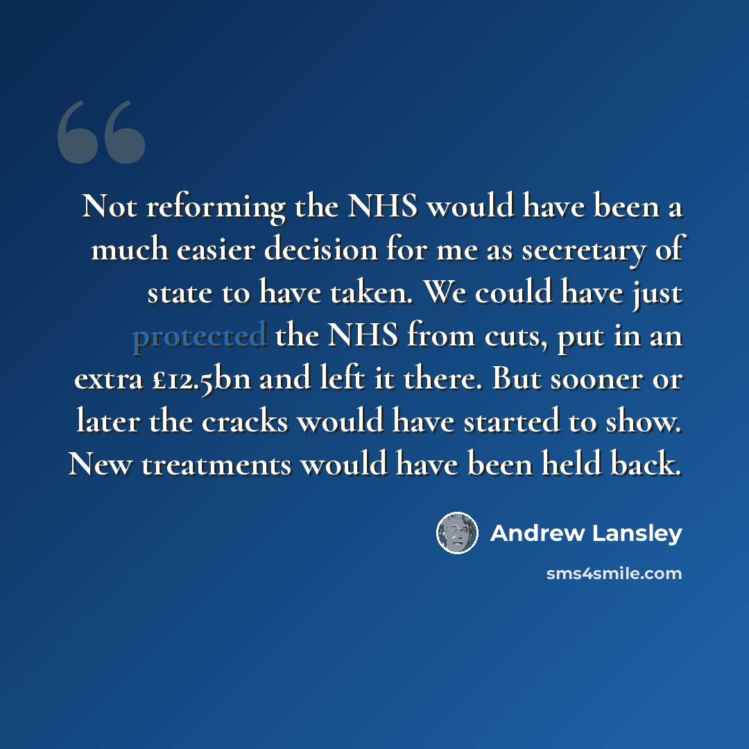 “Not reforming the NHS would have been a much easier decision for me as secretary of state to have taken. We could have just protected the NHS from cuts, put in an extra £12.5bn and left it there. But sooner or later the cracks would have started to show. New treatments would have been held back.” quote by Andrew Lansley