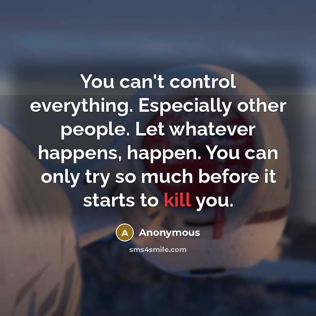 “You can't control everything. Especially other people. Let whatever happens, happen. You can only try so much before it starts to kill you.” quote by Anonymous