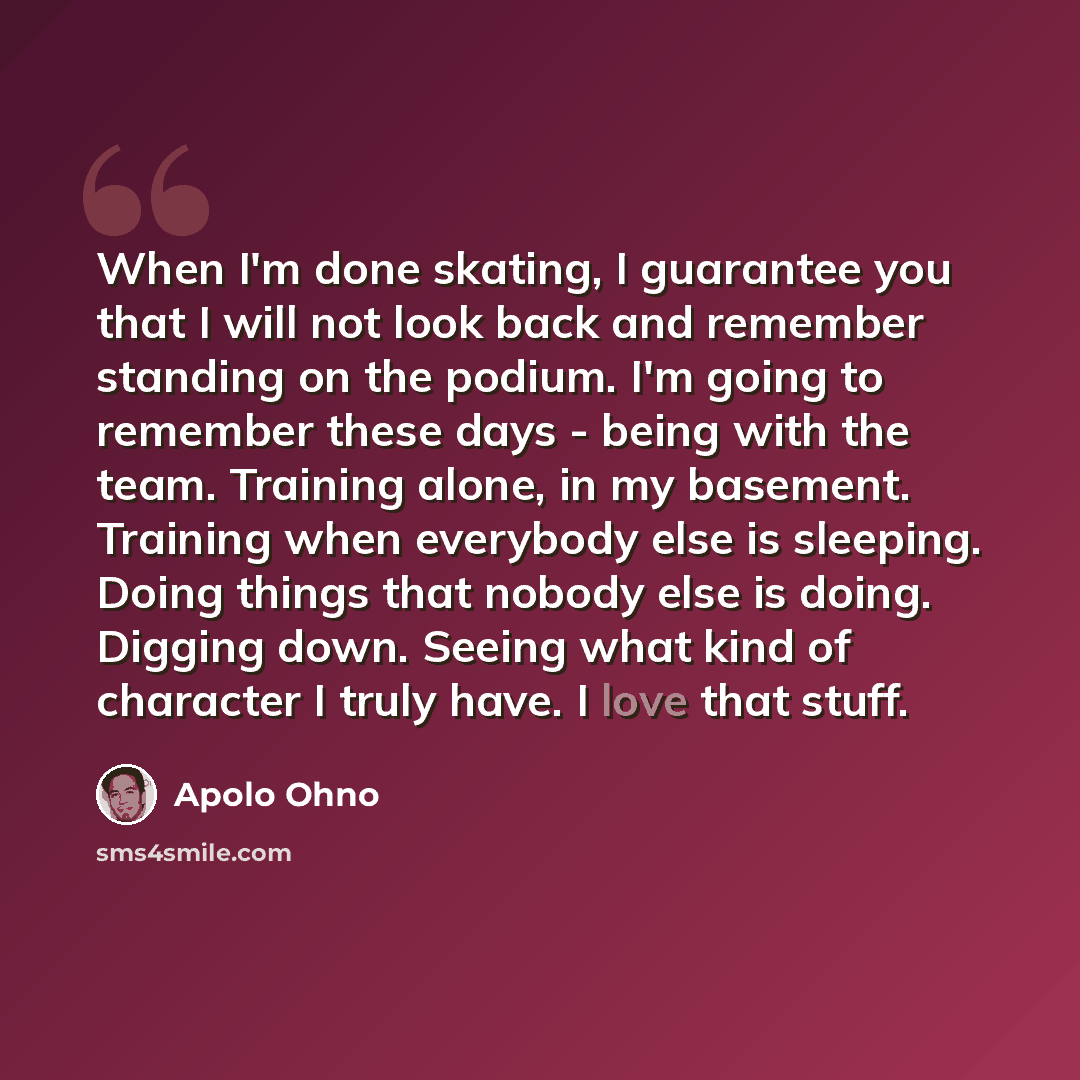 “When I'm done skating, I guarantee you that I will not look back and remember standing on the podium. I'm going to remember these days - being with the team. Training alone, in my basement. Training when everybody else is sleeping. Doing things that nobody else is doing. Digging down. Seeing what…” quote by Apolo Ohno