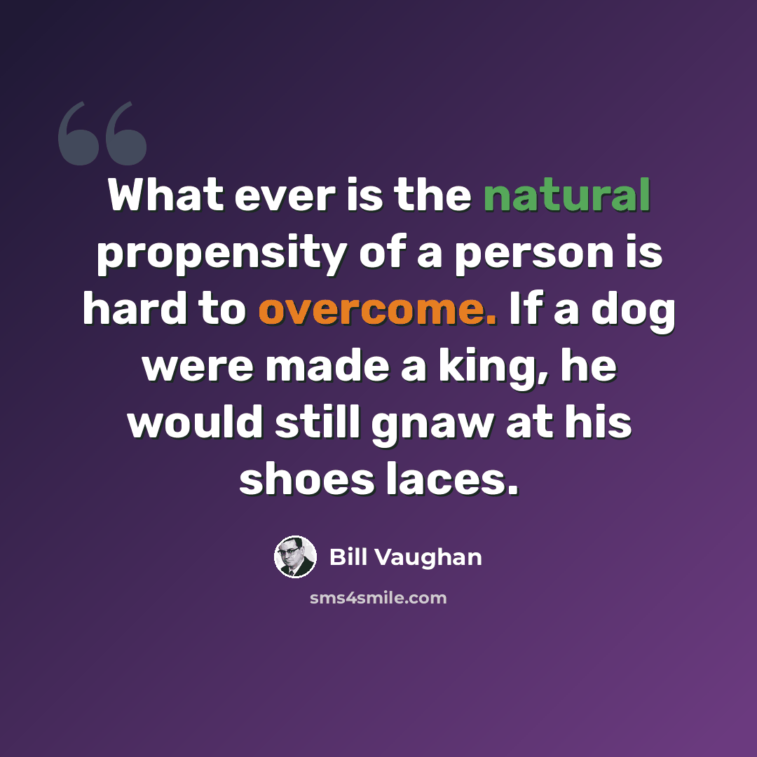 “What ever is the natural propensity of a person is hard to overcome. If a dog were made a king, he would still gnaw at his shoes laces.” quote by Bill Vaughan
