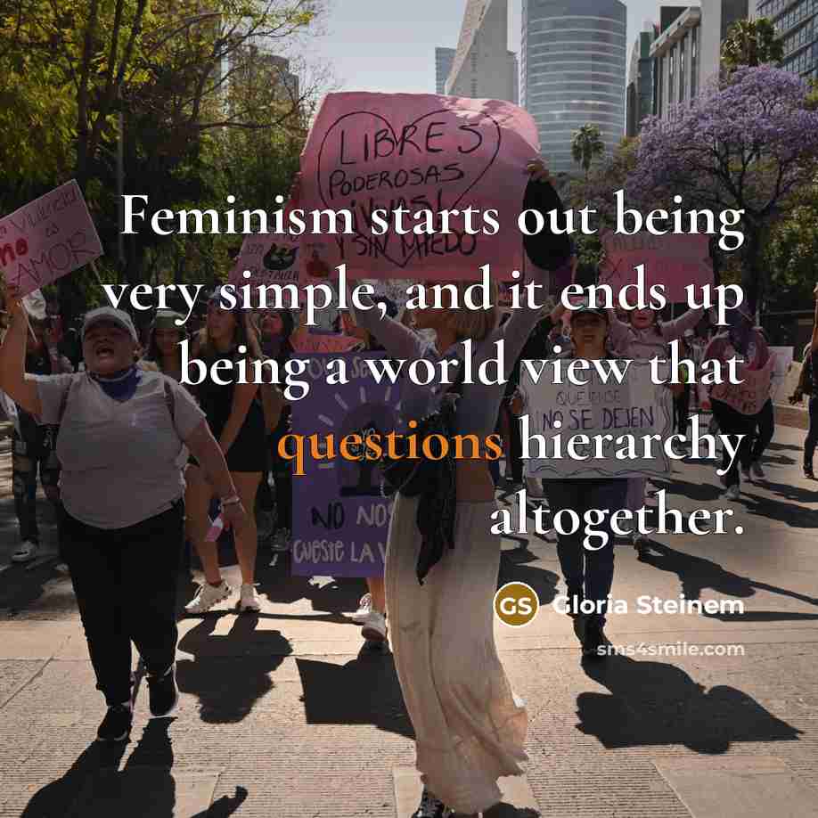 “Feminism starts out being very simple, and it ends up being a world view that questions hierarchy altogether.” quote by Gloria Steinem