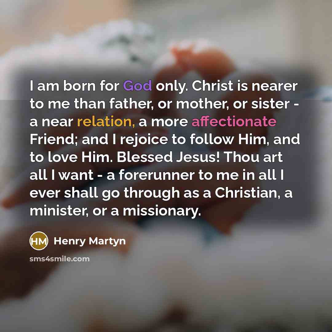 “I am born for God only. Christ is nearer to me than father, or mother, or sister - a near relation, a more affectionate Friend; and I rejoice to follow Him, and to love Him. Blessed Jesus! Thou art all I want - a forerunner to me in all I ever shall go through as a Christian, a minister, or a…” quote by Henry Martyn
