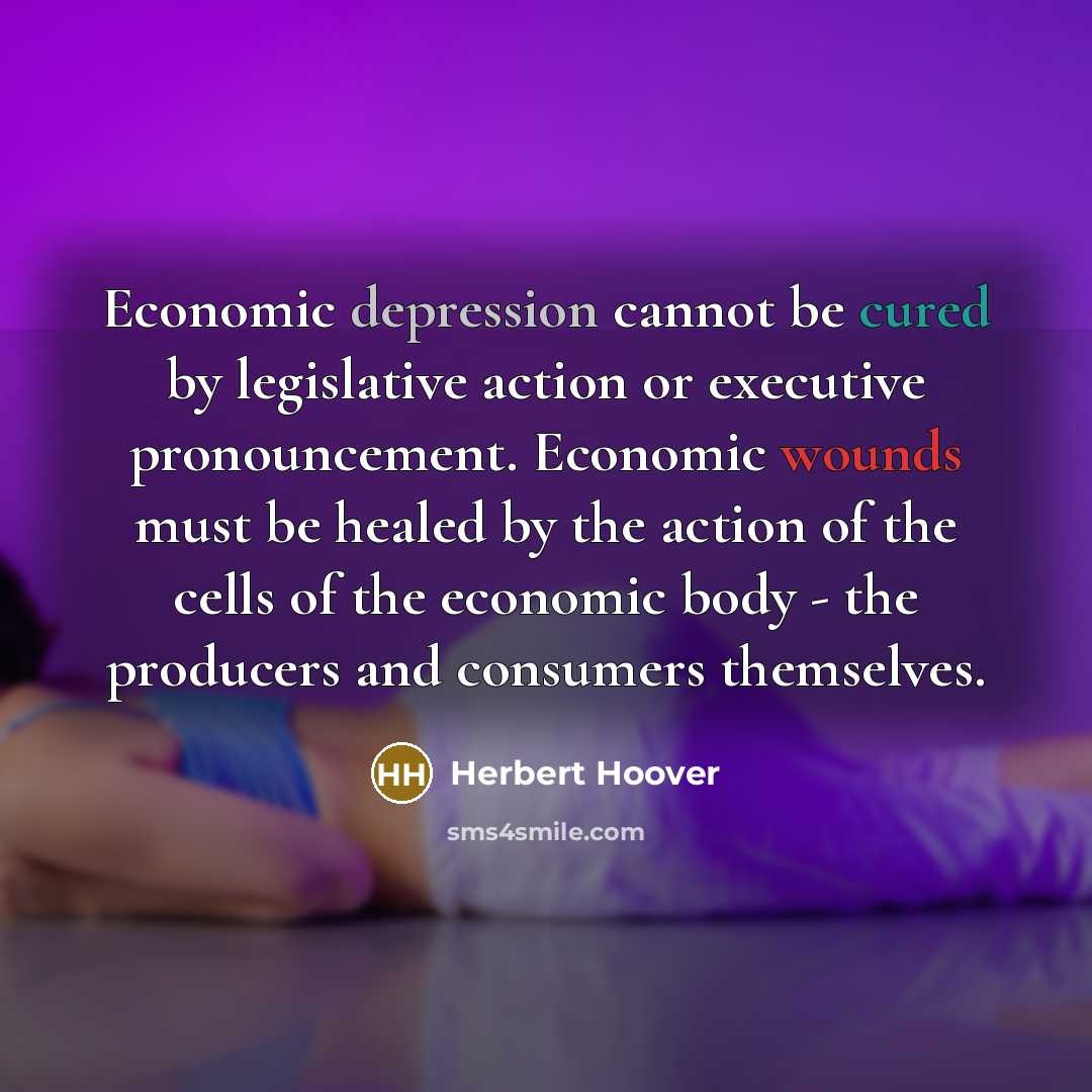 “Economic depression cannot be cured by legislative action or executive pronouncement. Economic wounds must be healed by the action of the cells of the economic body - the producers and consumers themselves.” quote by Herbert Hoover