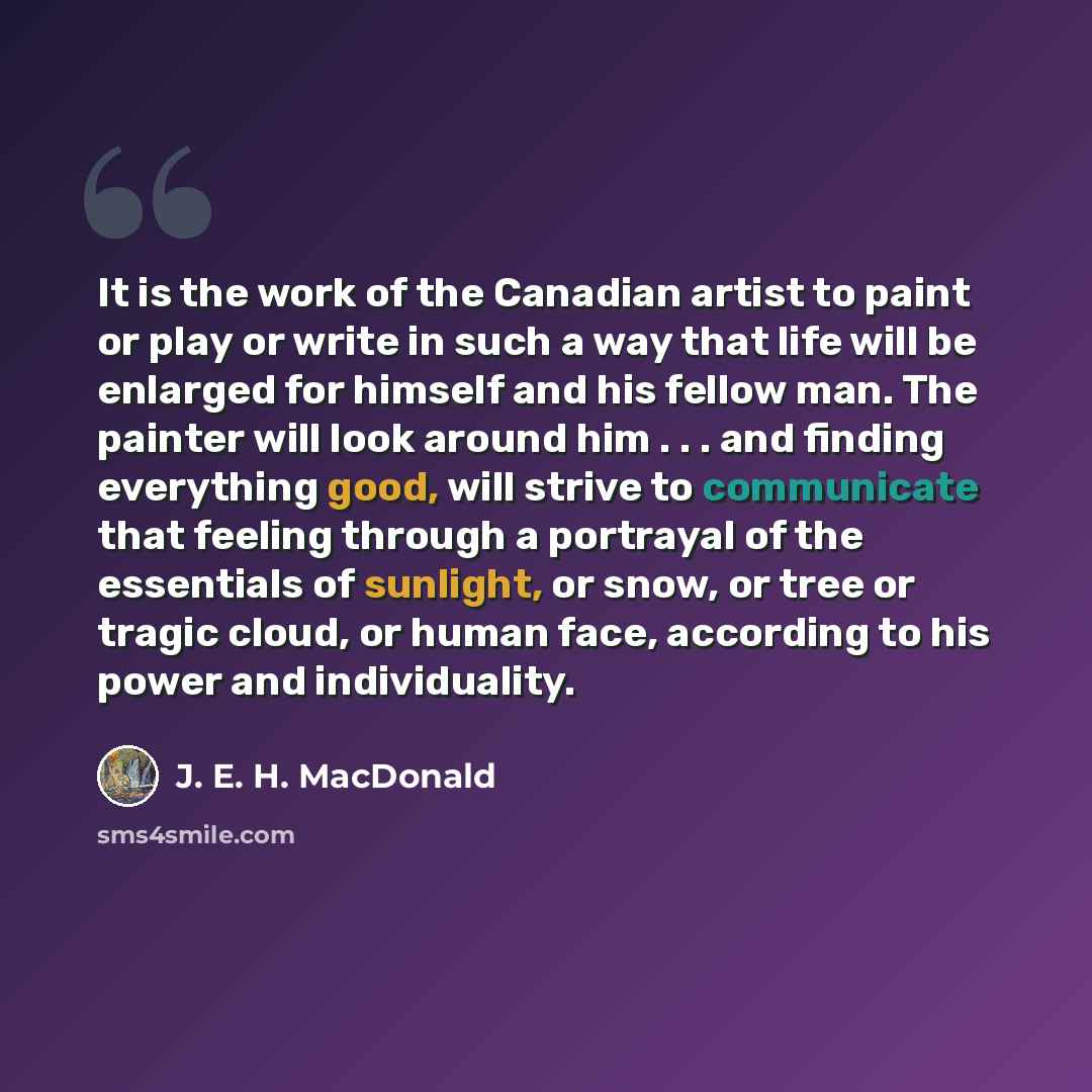 “It is the work of the Canadian artist to paint or play or write in such a way that life will be enlarged for himself and his fellow man. The painter will look around him . . . and finding everything good, will strive to communicate that feeling through a portrayal of the essentials of sunlight, or…” quote by J. E. H. MacDonald