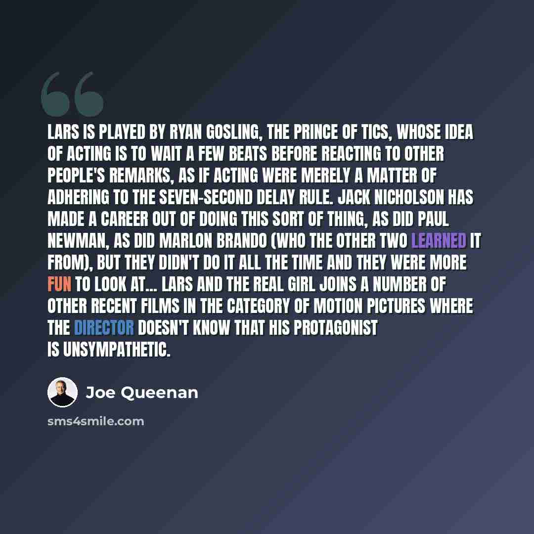 “Lars is played by Ryan Gosling, the Prince of Tics, whose idea of acting is to wait a few beats before reacting to other people's remarks, as if acting were merely a matter of adhering to the seven-second delay rule. Jack Nicholson has made a career out of doing this sort of thing, as did Paul…” quote by Joe Queenan