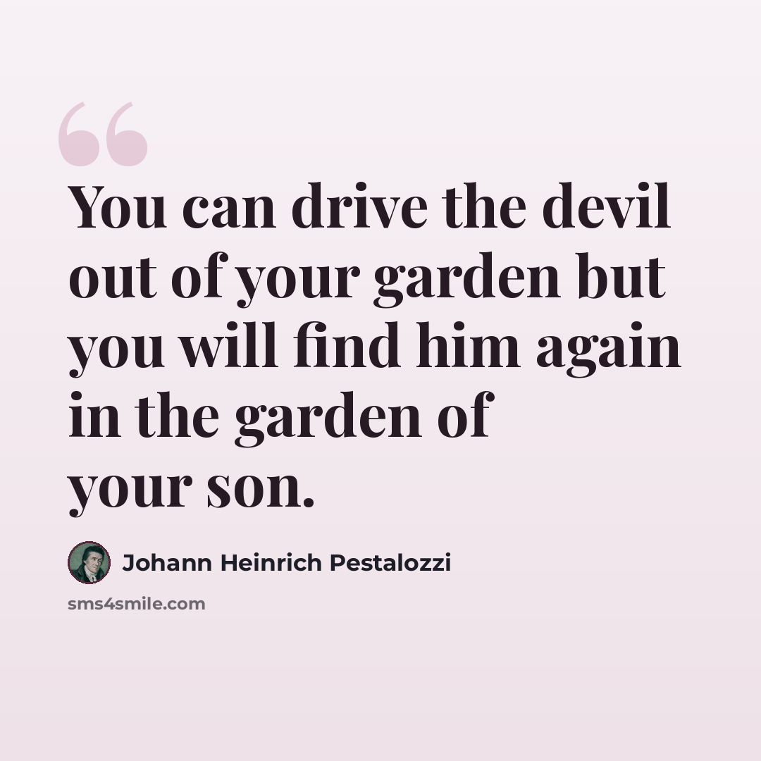 “You can drive the devil out of your garden but you will find him again in the garden of your son.” quote by Johann Heinrich Pestalozzi