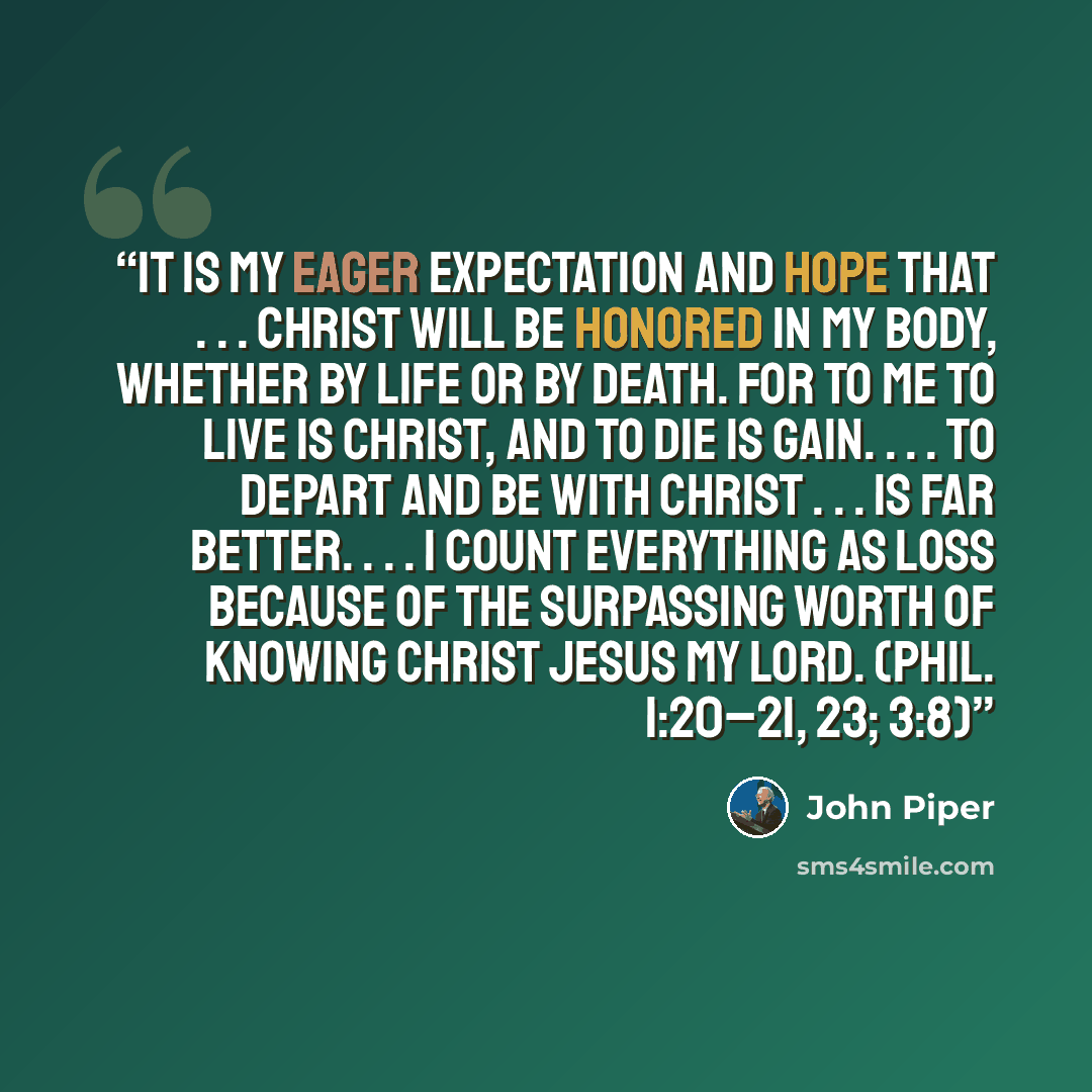 “It is my eager expectation and hope that . . . Christ will be honored in my body, whether by life or by death. For to me to live is Christ, and to die is gain. . . . To depart and be with Christ . . . is far better. . . . I count everything as loss because of the surpassing worth of knowing Christ…” quote by John Piper