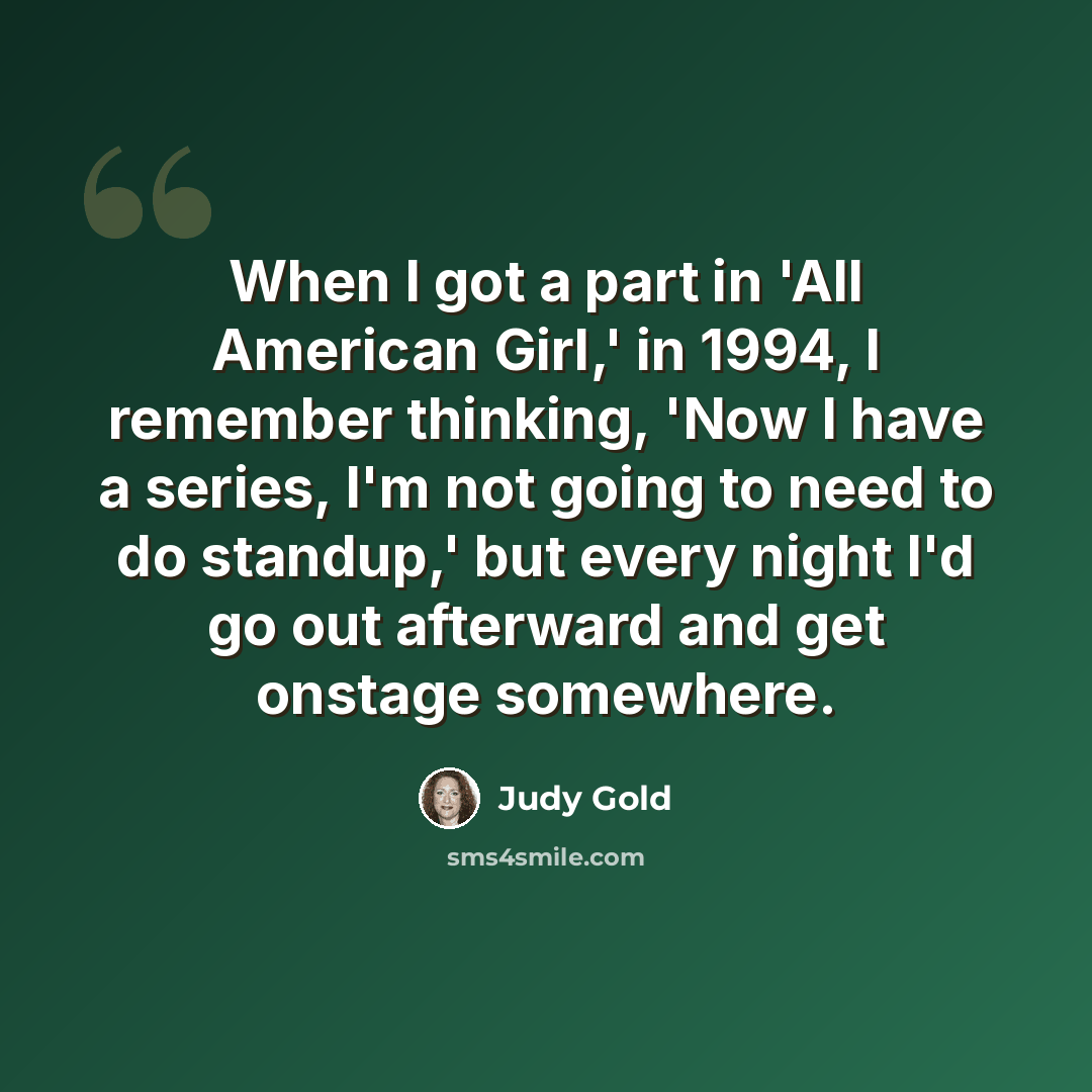 “When I got a part in 'All American Girl,' in 1994, I remember thinking, 'Now I have a series, I'm not going to need to do standup,' but every night I'd go out afterward and get onstage somewhere.” quote by Judy Gold