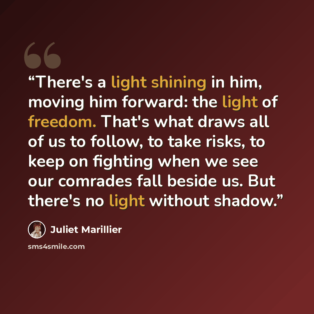 “There's a light shining in him, moving him forward: the light of freedom. That's what draws all of us to follow, to take risks, to keep on fighting when we see our comrades fall beside us. But there's no light without shadow.” quote by Juliet Marillier