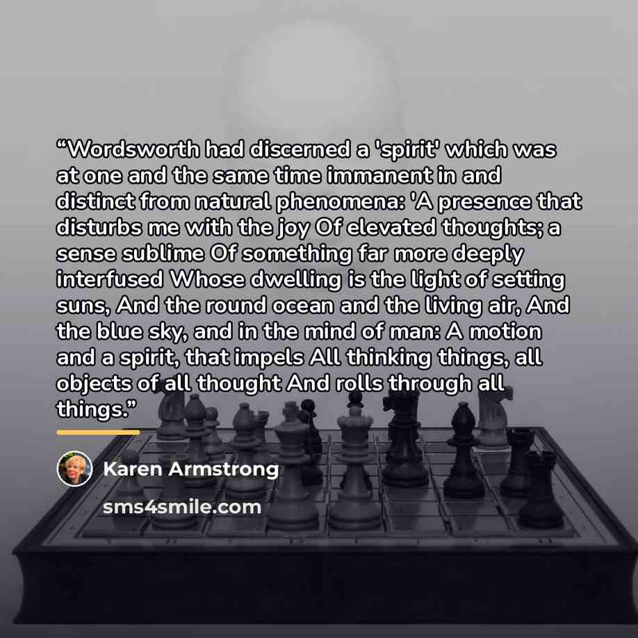 “Wordsworth had discerned a 'spirit' which was at one and the same time immanent in and distinct from natural phenomena: 'A presence that disturbs me with the joy Of elevated thoughts; a sense sublime Of something far more deeply interfused Whose dwelling is the light of setting suns, And the round…” quote by Karen Armstrong