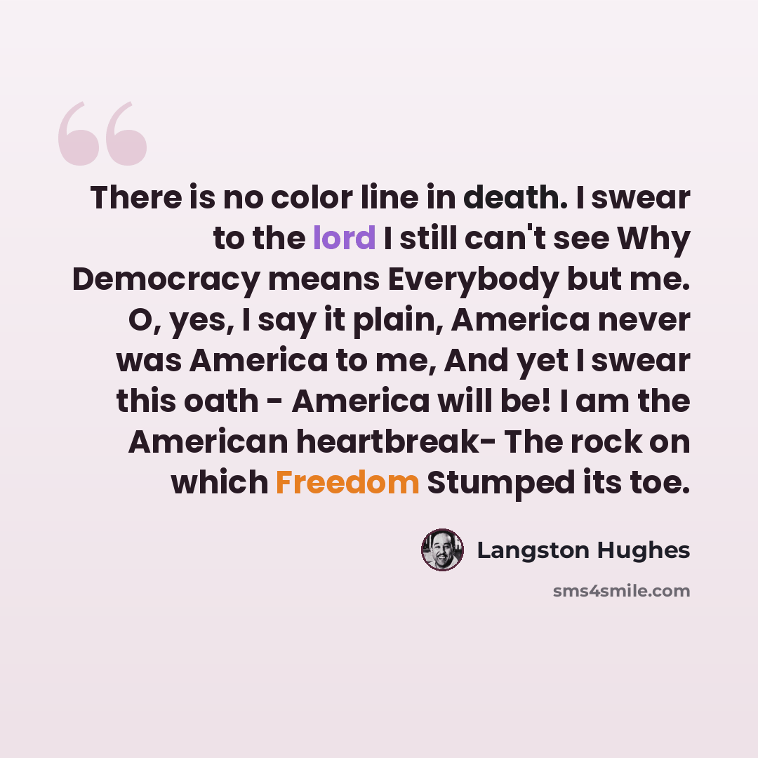 “There is no color line in death. I swear to the lord I still can't see Why Democracy means Everybody but me. O, yes, I say it plain, America never was America to me, And yet I swear this oath - America will be! I am the American heartbreak- The rock on which Freedom Stumped its toe.” quote by Langston Hughes