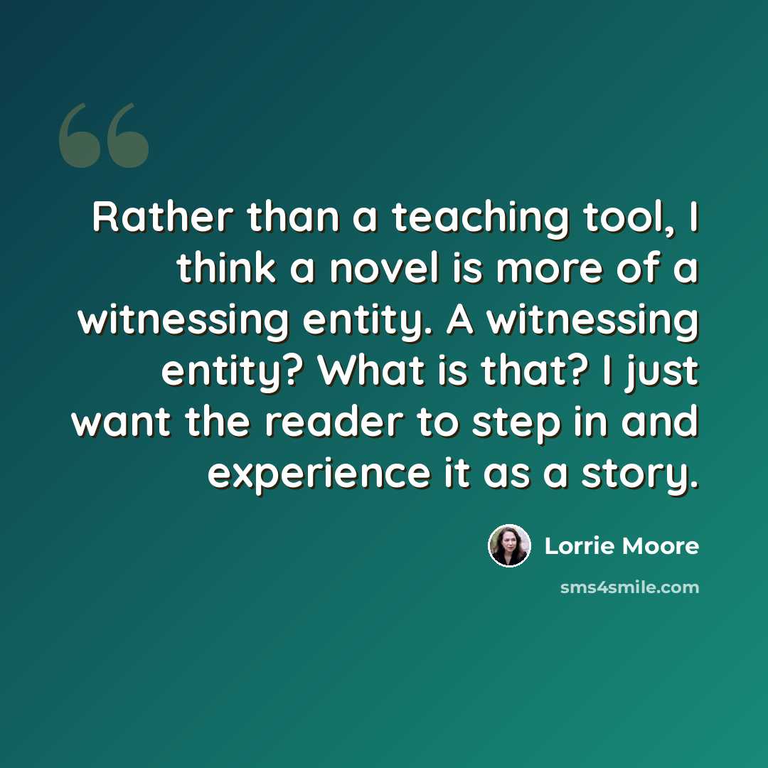 “Rather than a teaching tool, I think a novel is more of a witnessing entity. A witnessing entity? What is that? I just want the reader to step in and experience it as a story.” quote by Lorrie Moore