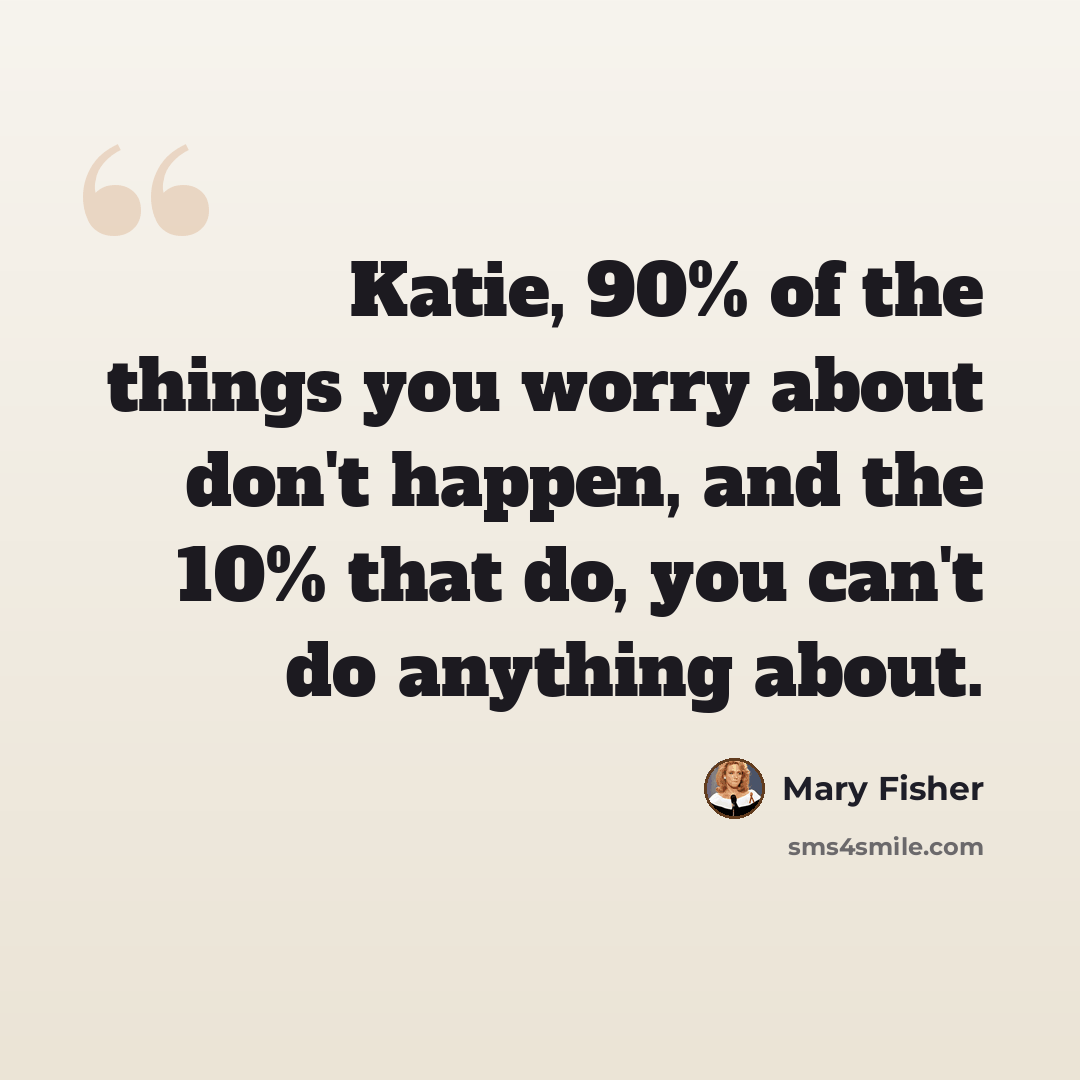 “Katie, 90% of the things you worry about don't happen, and the 10% that do, you can't do anything about.” quote by Mary Fisher