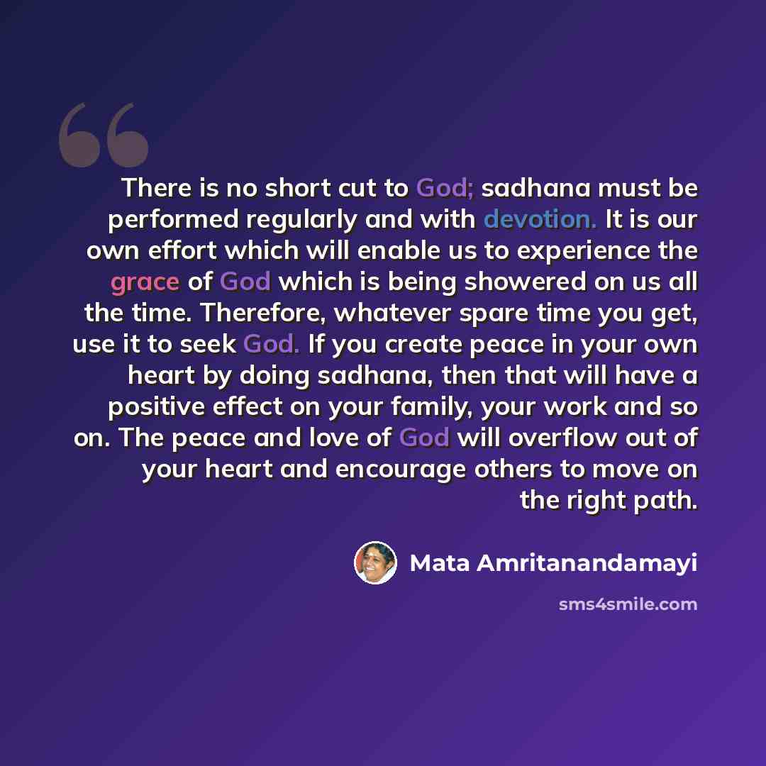 “There is no short cut to God; sadhana must be performed regularly and with devotion. It is our own effort which will enable us to experience the grace of God which is being showered on us all the time. Therefore, whatever spare time you get, use it to seek God. If you create peace in your own…” quote by Mata Amritanandamayi