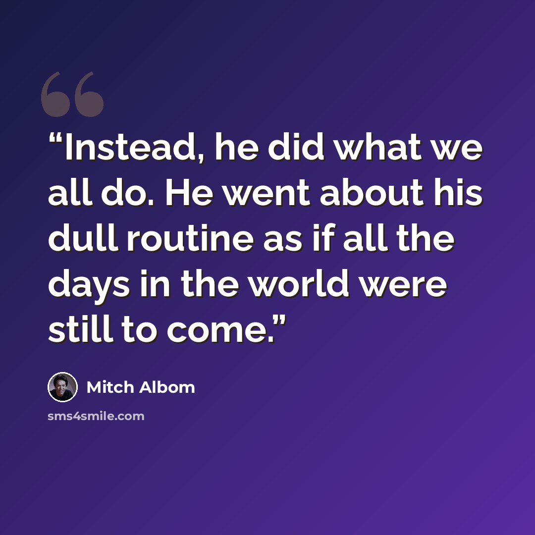 “Instead, he did what we all do. He went about his dull routine as if all the days in the world were still to come.” quote by Mitch Albom