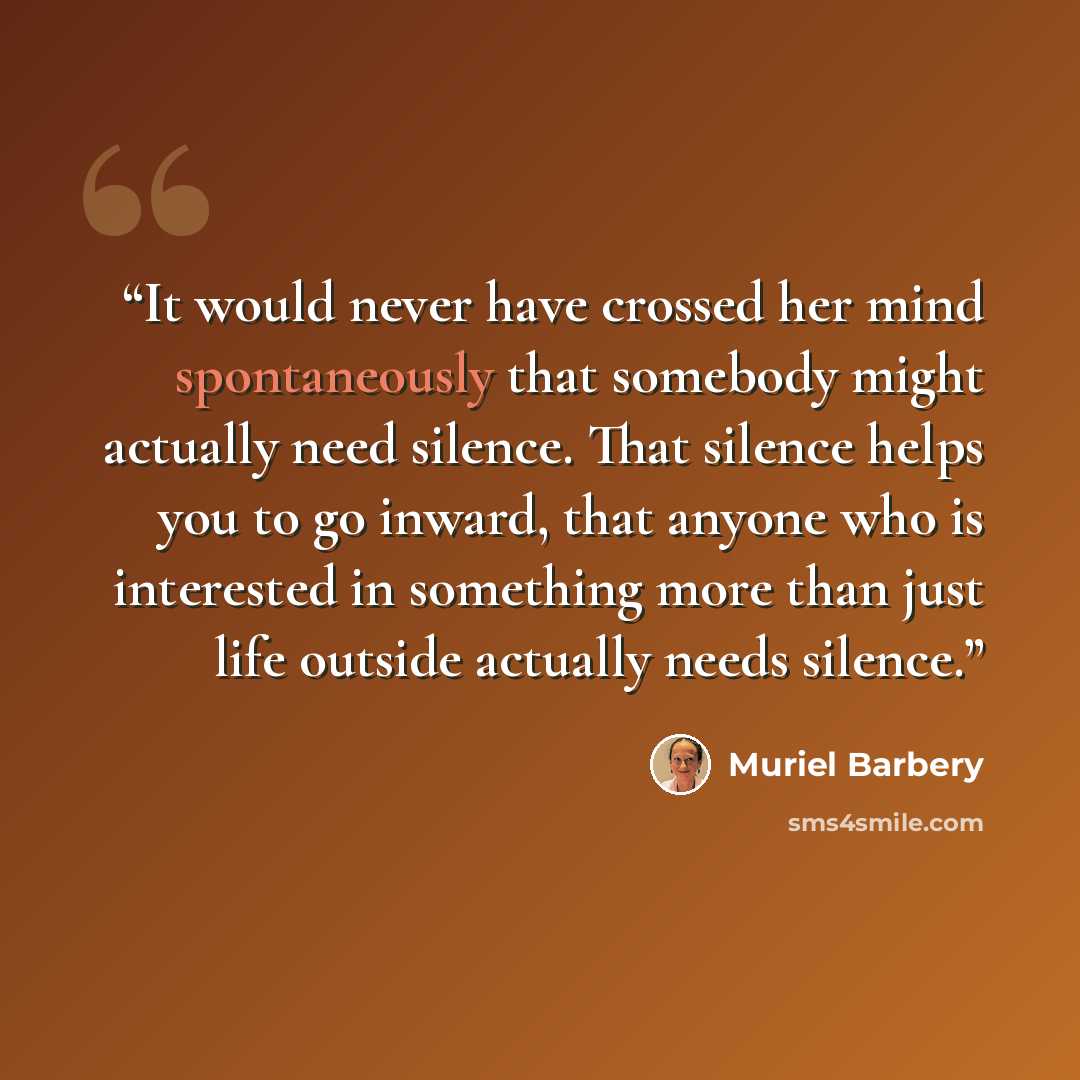 “It would never have crossed her mind spontaneously that somebody might actually need silence. That silence helps you to go inward, that anyone who is interested in something more than just life outside actually needs silence.” quote by Muriel Barbery