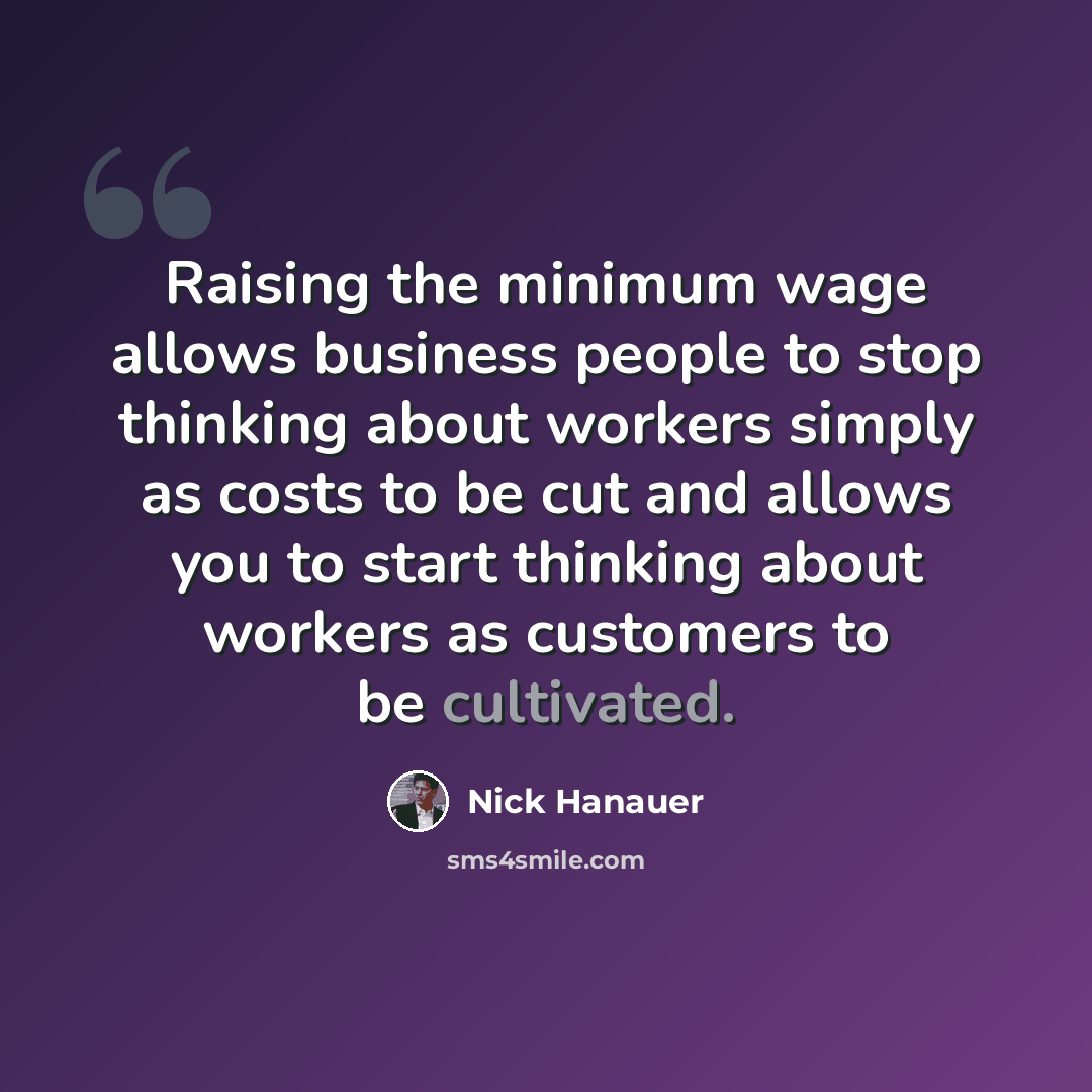 “Raising the minimum wage allows business people to stop thinking about workers simply as costs to be cut and allows you to start thinking about workers as customers to be cultivated.” quote by Nick Hanauer