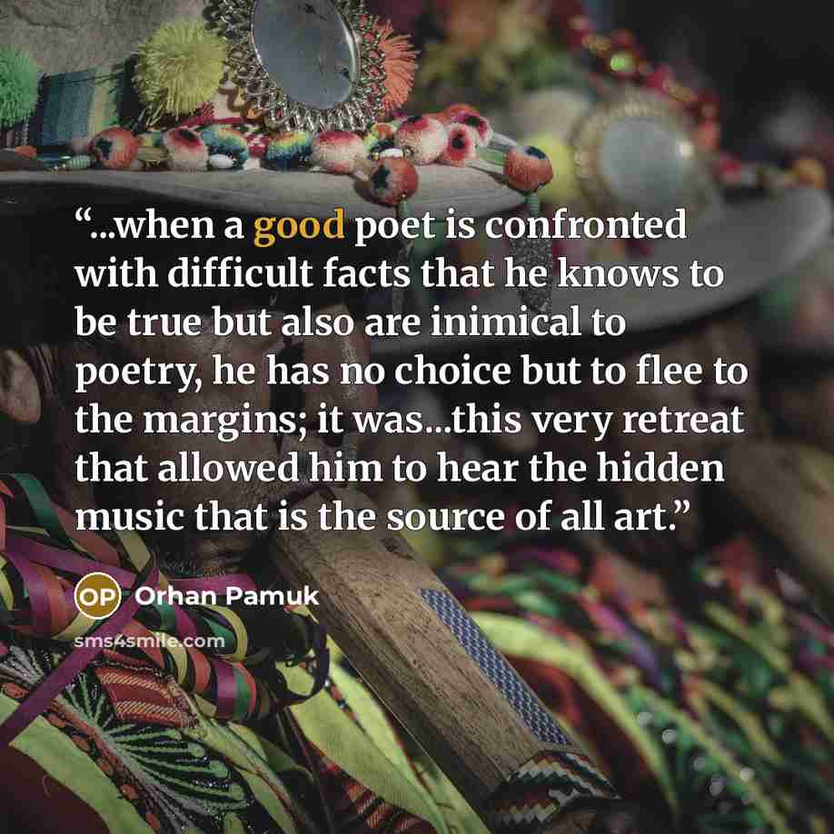 “...when a good poet is confronted with difficult facts that he knows to be true but also are inimical to poetry, he has no choice but to flee to the margins; it was...this very retreat that allowed him to hear the hidden music that is the source of all art.” quote by Orhan Pamuk