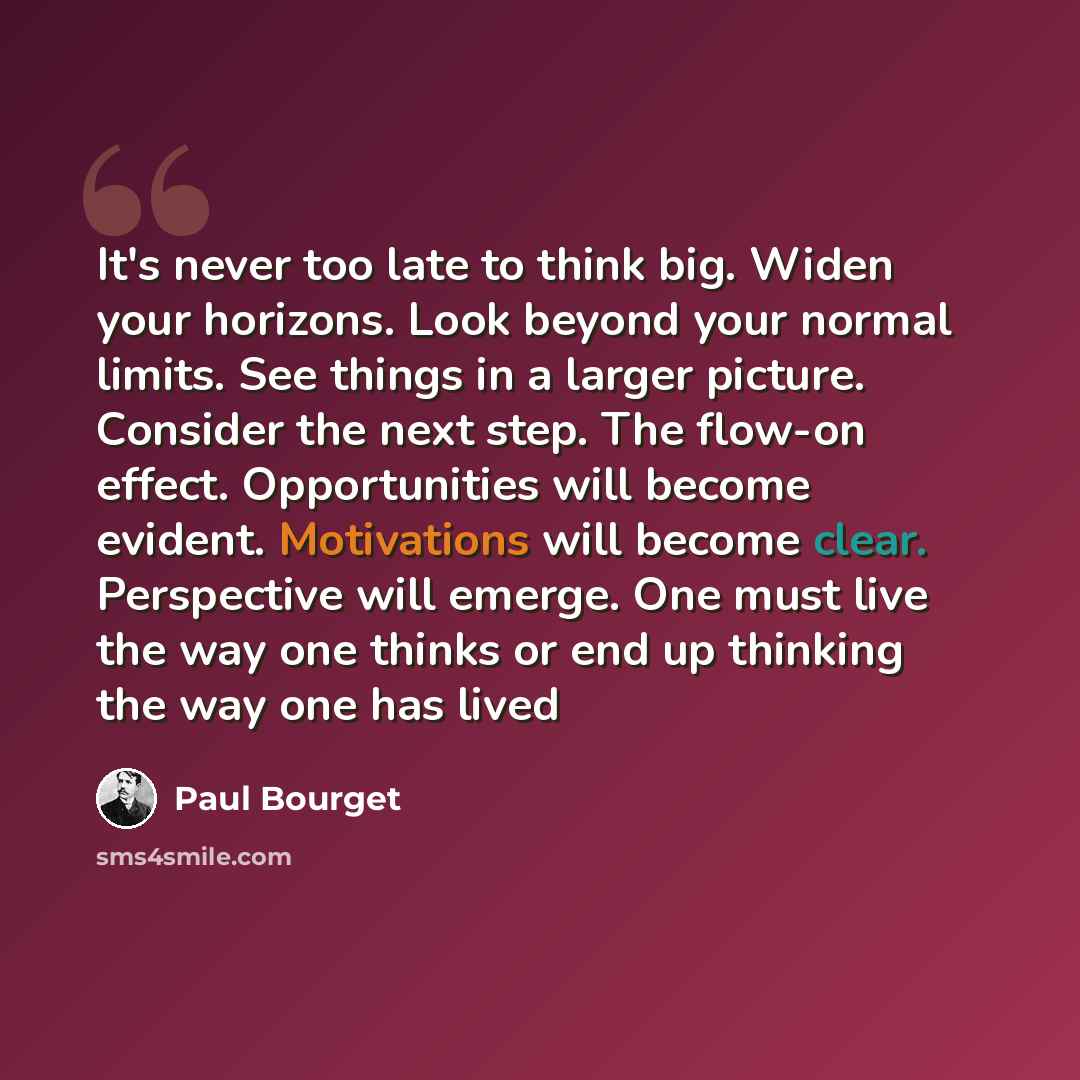 “It's never too late to think big. Widen your horizons. Look beyond your normal limits. See things in a larger picture. Consider the next step. The flow-on effect. Opportunities will become evident. Motivations will become clear. Perspective will emerge. One must live the way one thinks or end up…” quote by Paul Bourget