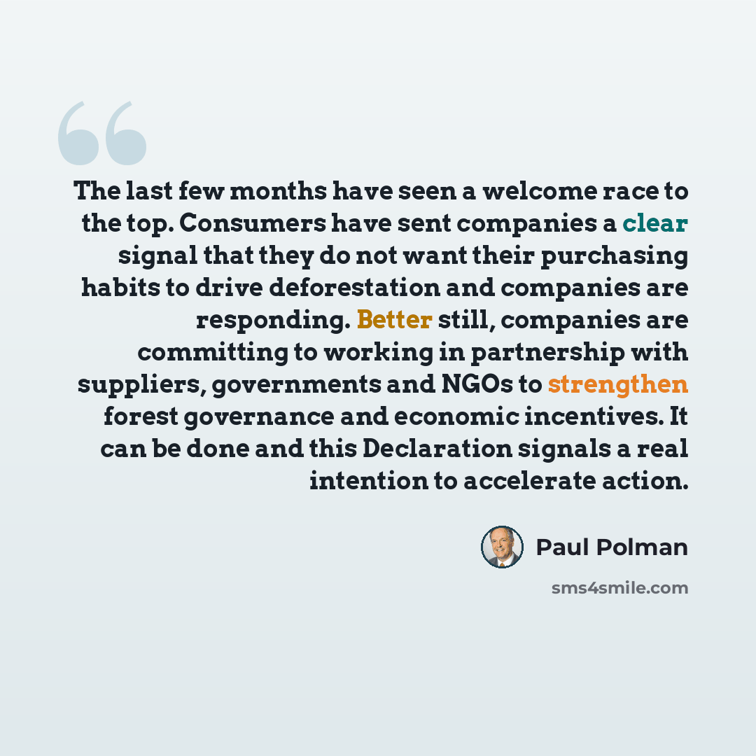 “The last few months have seen a welcome race to the top. Consumers have sent companies a clear signal that they do not want their purchasing habits to drive deforestation and companies are responding. Better still, companies are committing to working in partnership with suppliers, governments and…” quote by Paul Polman