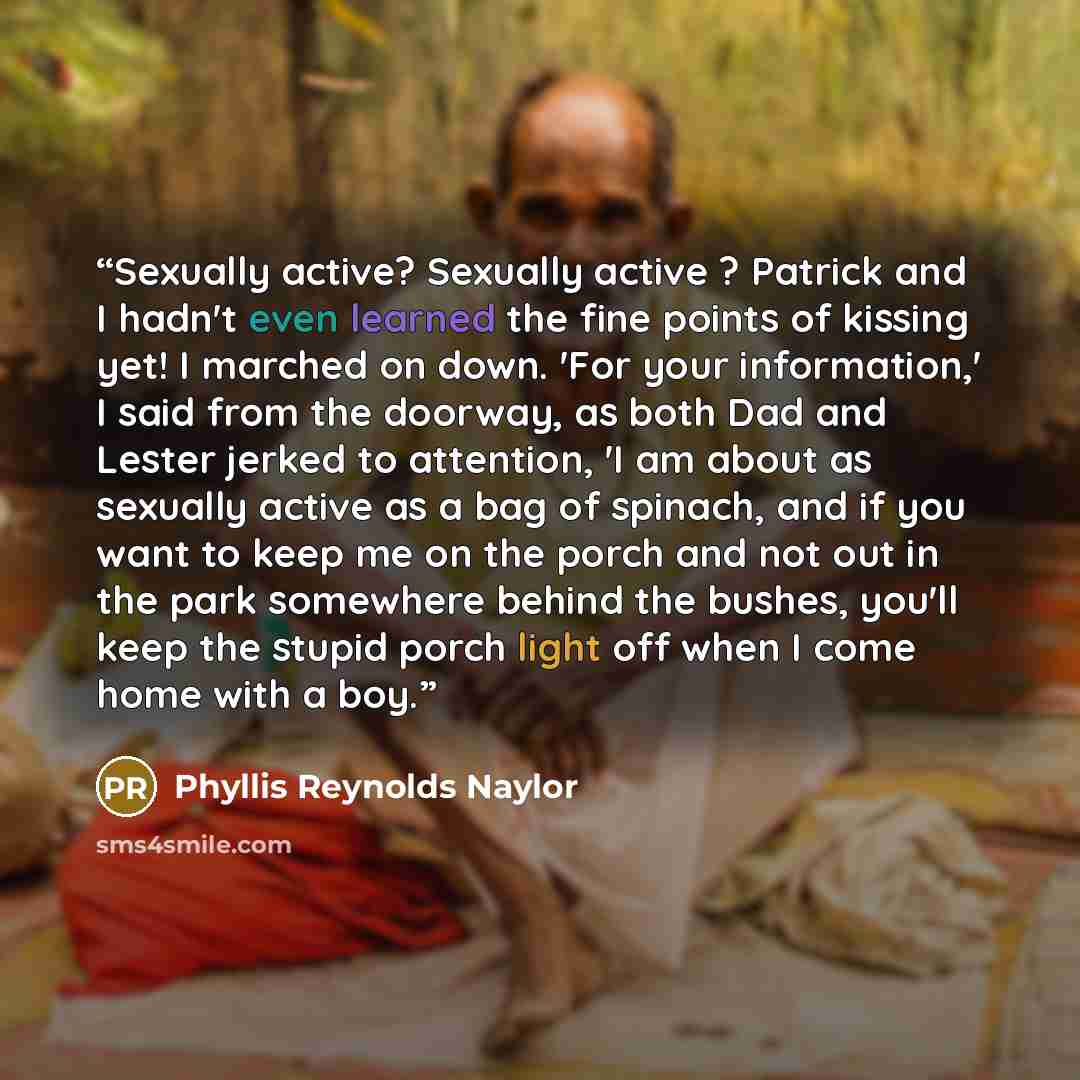 “Sexually active? Sexually active ? Patrick and I hadn't even learned the fine points of kissing yet! I marched on down. 'For your information,' I said from the doorway, as both Dad and Lester jerked to attention, 'I am about as sexually active as a bag of spinach, and if you want to keep me on the…” quote by Phyllis Reynolds Naylor