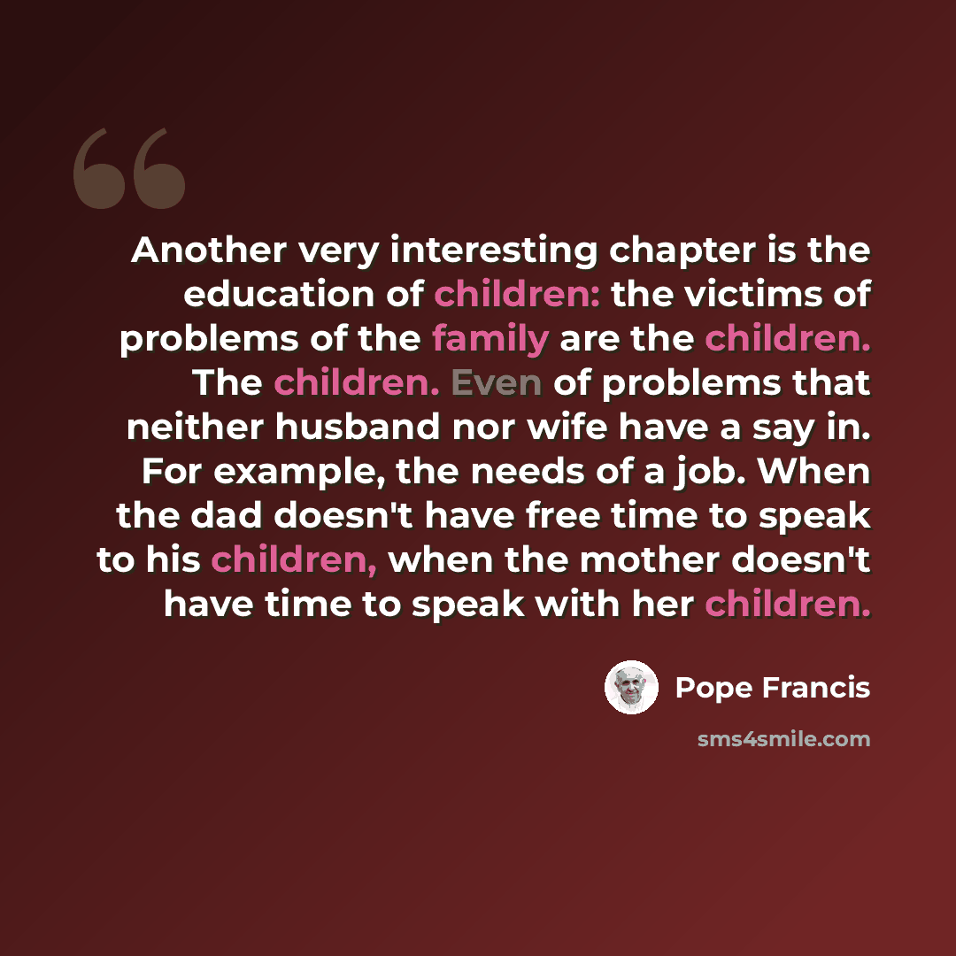 “Another very interesting chapter is the education of children: the victims of problems of the family are the children. The children. Even of problems that neither husband nor wife have a say in. For example, the needs of a job. When the dad doesn't have free time to speak to his children, when the…” quote by Pope Francis