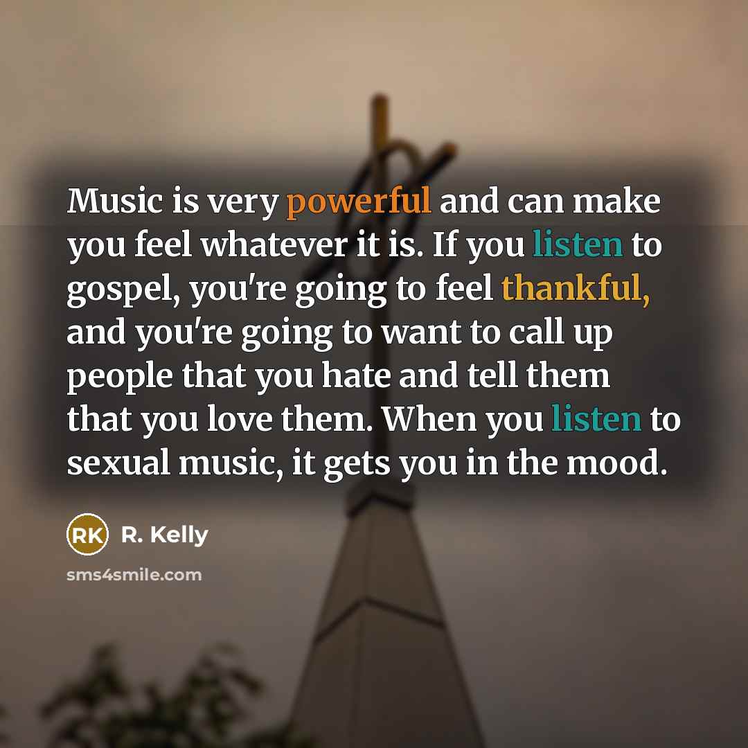 “Music is very powerful and can make you feel whatever it is. If you listen to gospel, you're going to feel thankful, and you're going to want to call up people that you hate and tell them that you love them. When you listen to sexual music, it gets you in the mood.” quote by R. Kelly