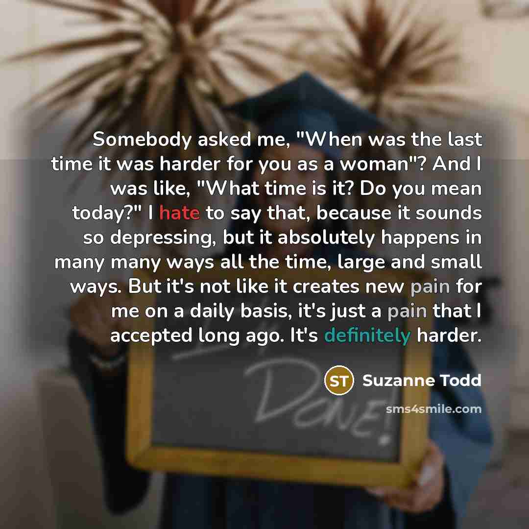 “Somebody asked me, "When was the last time it was harder for you as a woman"? And I was like, "What time is it? Do you mean today?" I hate to say that, because it sounds so depressing, but it absolutely happens in many many ways all the time, large and small ways. But it's not like it creates new…” quote by Suzanne Todd