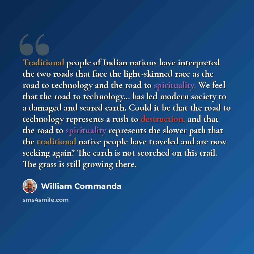 “Traditional people of Indian nations have interpreted the two roads that face the light-skinned race as the road to technology and the road to spirituality. We feel that the road to technology… has led modern society to a damaged and seared earth. Could it be that the road to technology represents…” quote by William Commanda