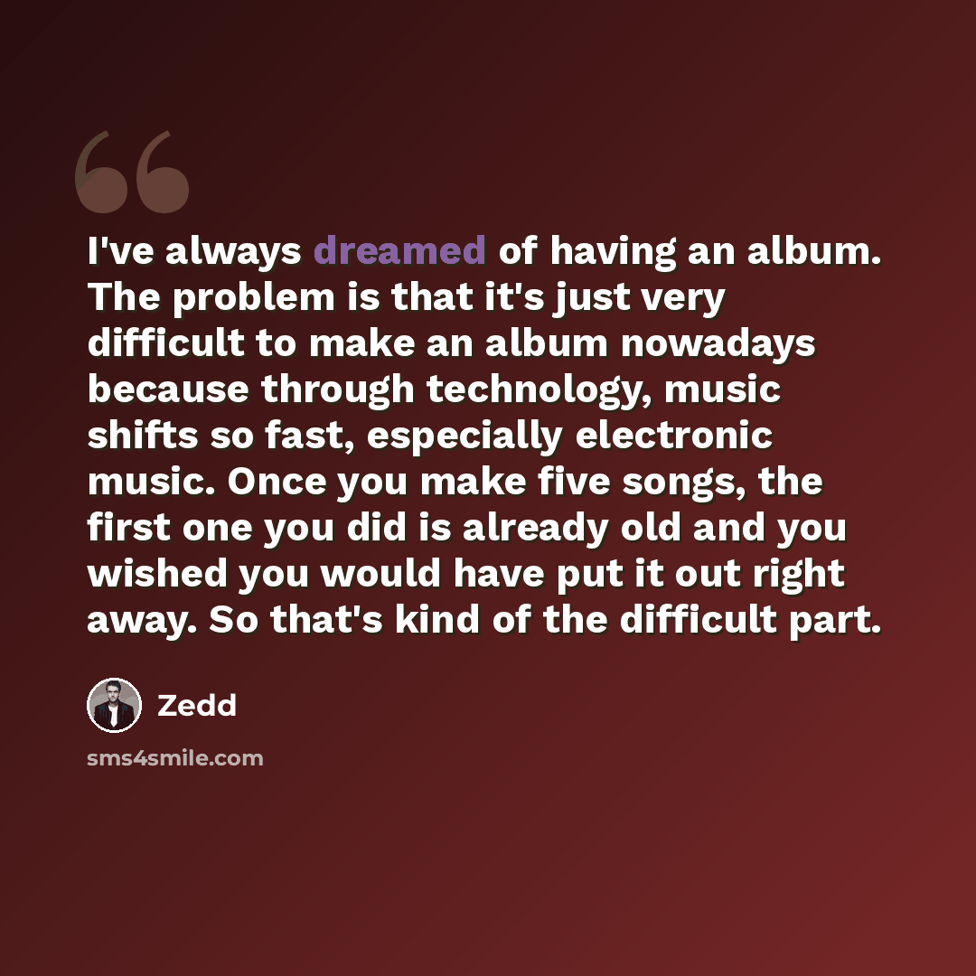 “I've always dreamed of having an album. The problem is that it's just very difficult to make an album nowadays because through technology, music shifts so fast, especially electronic music. Once you make five songs, the first one you did is already old and you wished you would have put it out…” quote by Zedd