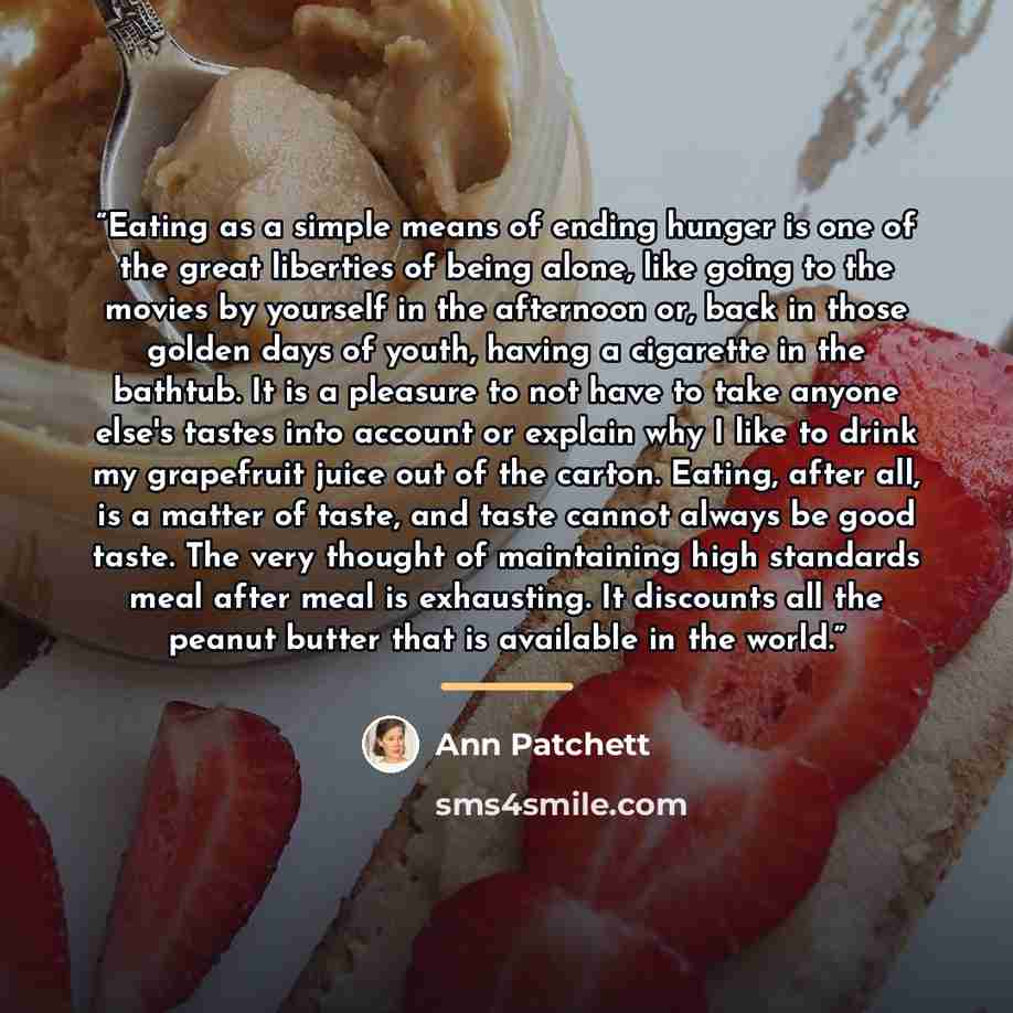 “Eating as a simple means of ending hunger is one of the great liberties of being alone, like going to the movies by yourself in the afternoon or, back in those golden days of youth, having a cigarette in the bathtub. It is a pleasure to not have to take anyone else's tastes into account or explain…” quote by Ann Patchett