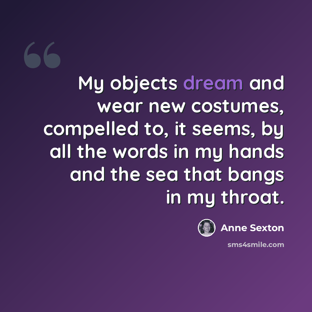 “My objects dream and wear new costumes, compelled to, it seems, by all the words in my hands and the sea that bangs in my throat.” quote by Anne Sexton