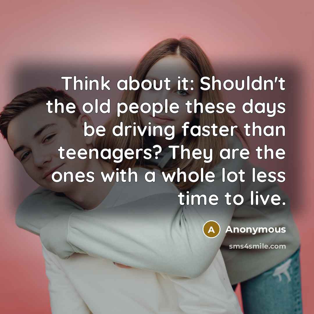 “Think about it: Shouldn't the old people these days be driving faster than teenagers? They are the ones with a whole lot less time to live.” quote by Anonymous