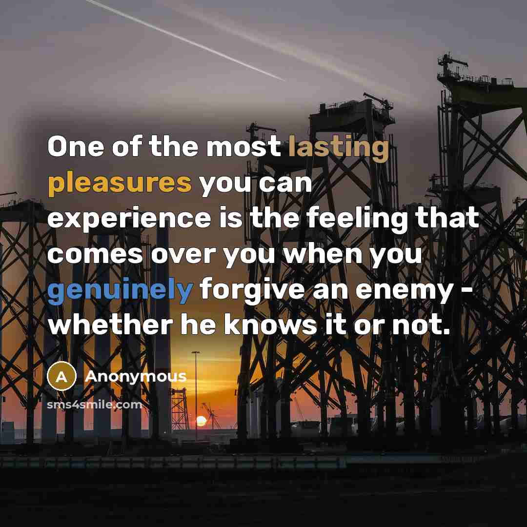 “One of the most lasting pleasures you can experience is the feeling that comes over you when you genuinely forgive an enemy - whether he knows it or not.” quote by Anonymous
