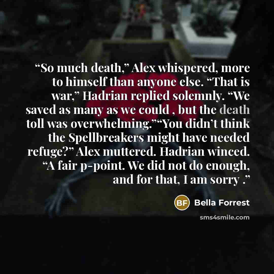 “So much death,” Alex whispered, more to himself than anyone else. “That is war,” Hadrian replied solemnly. “We saved as many as we could , but the death toll was overwhelming.”“You didn’t think the Spellbreakers might have needed refuge?” Alex muttered. Hadrian winced. “A fair p-point. We did not…” quote by Bella Forrest