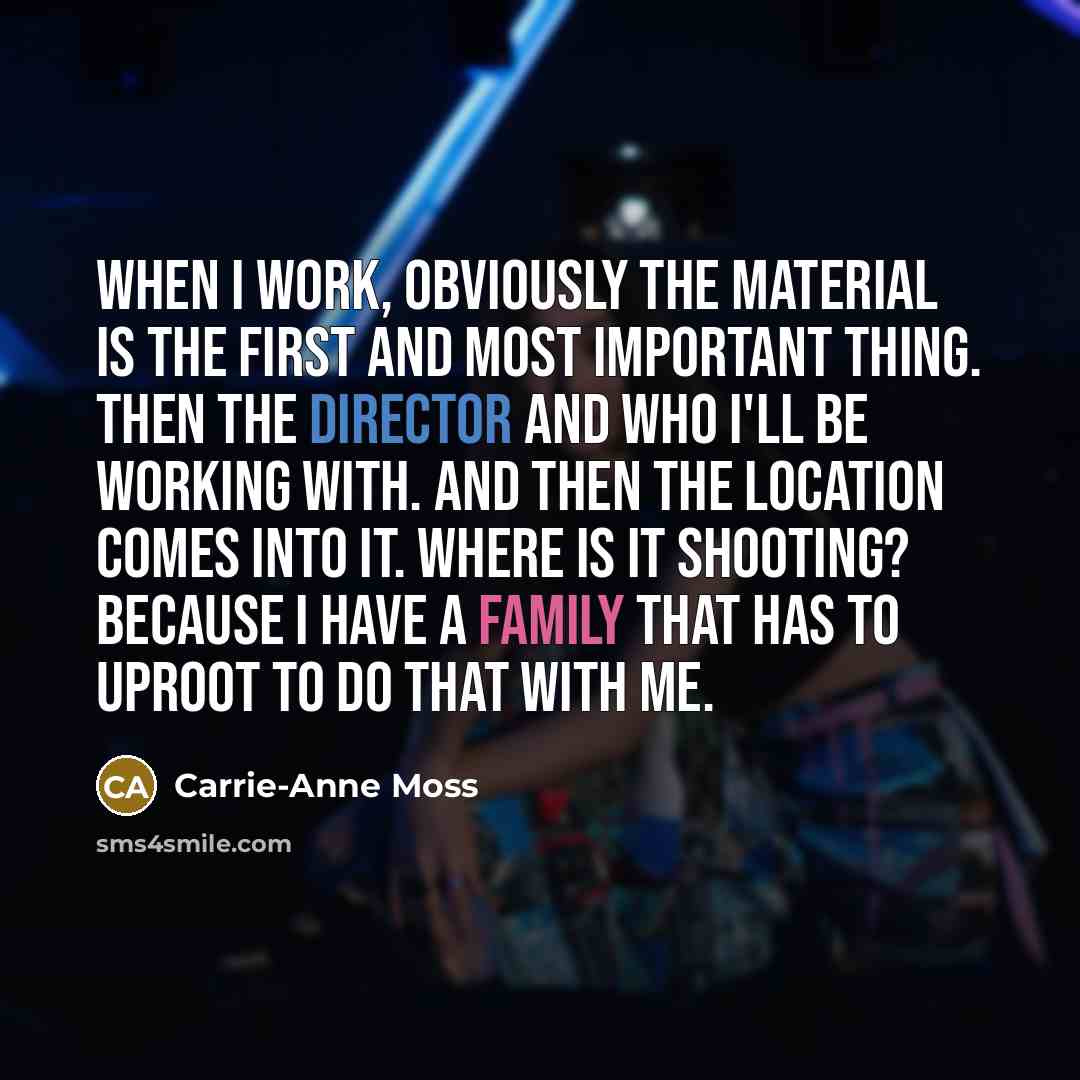 “When I work, obviously the material is the first and most important thing. Then the director and who I'll be working with. And then the location comes into it. Where is it shooting? Because I have a family that has to uproot to do that with me.” quote by Carrie-Anne Moss