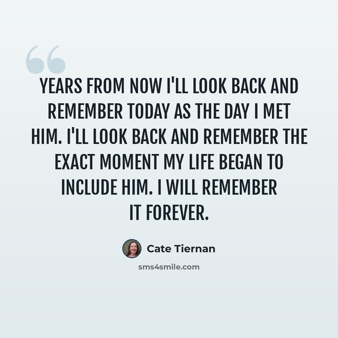 “Years from now I'll look back and remember today as the day I met him. I'll look back and remember the exact moment my life began to include him. I will remember it forever.” quote by Cate Tiernan