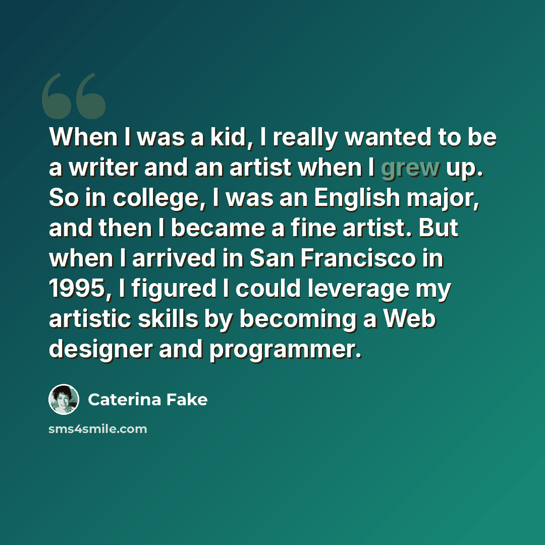 “When I was a kid, I really wanted to be a writer and an artist when I grew up. So in college, I was an English major, and then I became a fine artist. But when I arrived in San Francisco in 1995, I figured I could leverage my artistic skills by becoming a Web designer and programmer.” quote by Caterina Fake