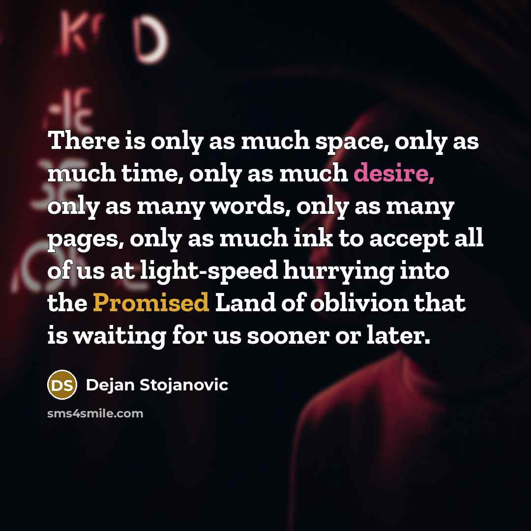 “There is only as much space, only as much time, only as much desire, only as many words, only as many pages, only as much ink to accept all of us at light-speed hurrying into the Promised Land of oblivion that is waiting for us sooner or later.” quote by Dejan Stojanovic