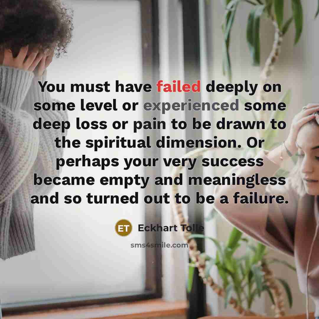 “You must have failed deeply on some level or experienced some deep loss or pain to be drawn to the spiritual dimension. Or perhaps your very success became empty and meaningless and so turned out to be a failure.” quote by Eckhart Tolle