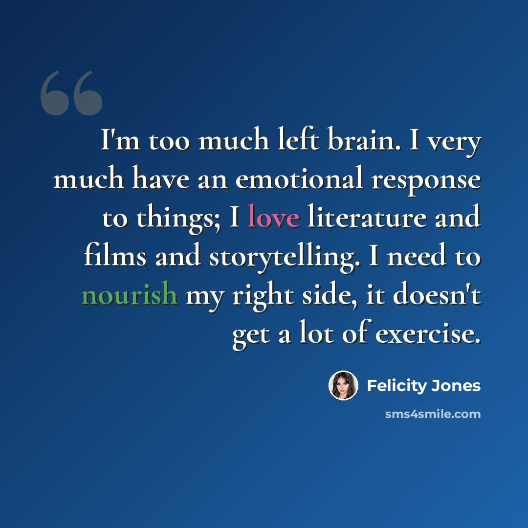 “I'm too much left brain. I very much have an emotional response to things; I love literature and films and storytelling. I need to nourish my right side, it doesn't get a lot of exercise.” quote by Felicity Jones