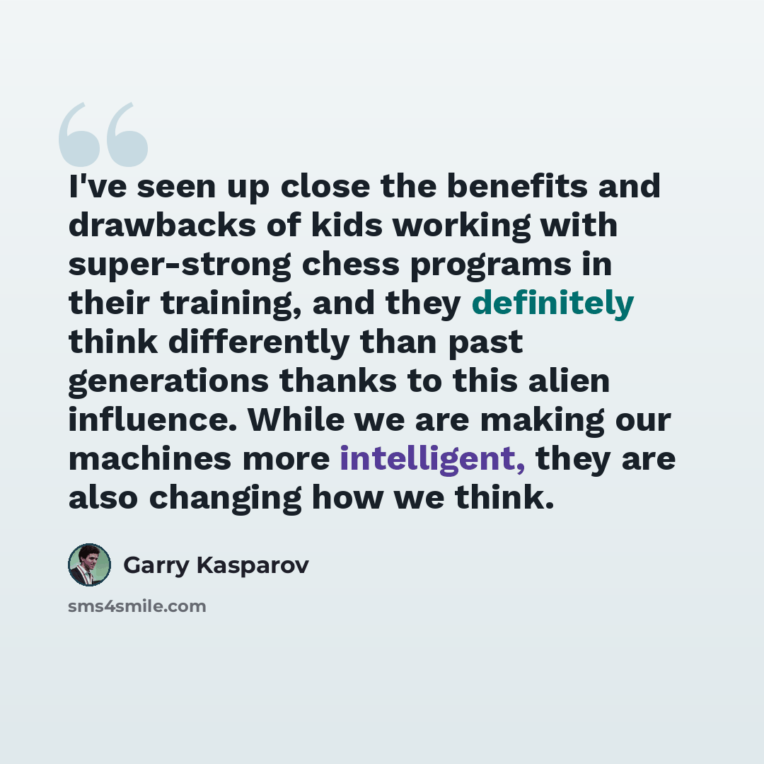 “I've seen up close the benefits and drawbacks of kids working with super-strong chess programs in their training, and they definitely think differently than past generations thanks to this alien influence. While we are making our machines more intelligent, they are also changing how we think.” quote by Garry Kasparov