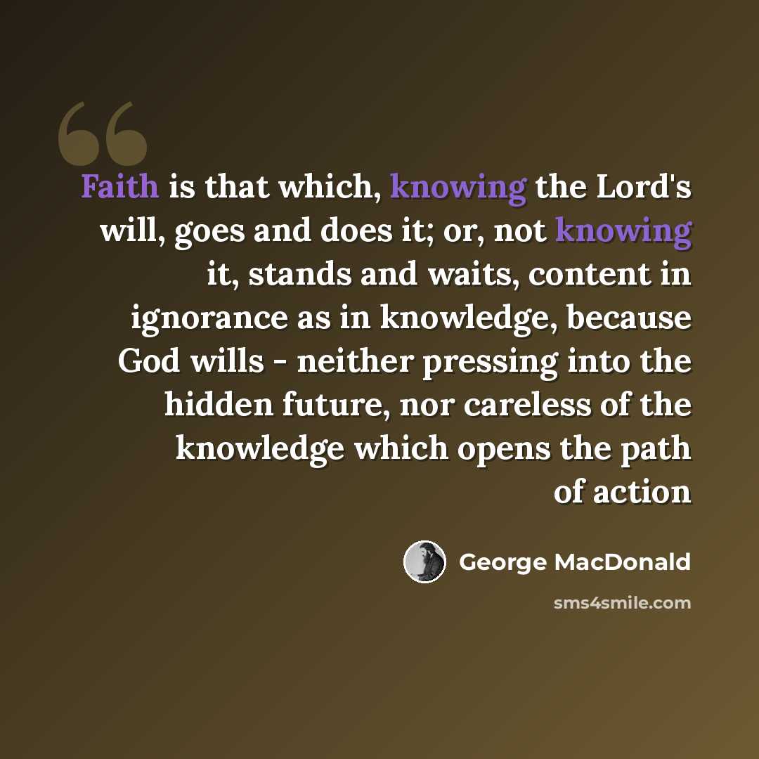 “Faith is that which, knowing the Lord's will, goes and does it; or, not knowing it, stands and waits, content in ignorance as in knowledge, because God wills - neither pressing into the hidden future, nor careless of the knowledge which opens the path of action” quote by George MacDonald