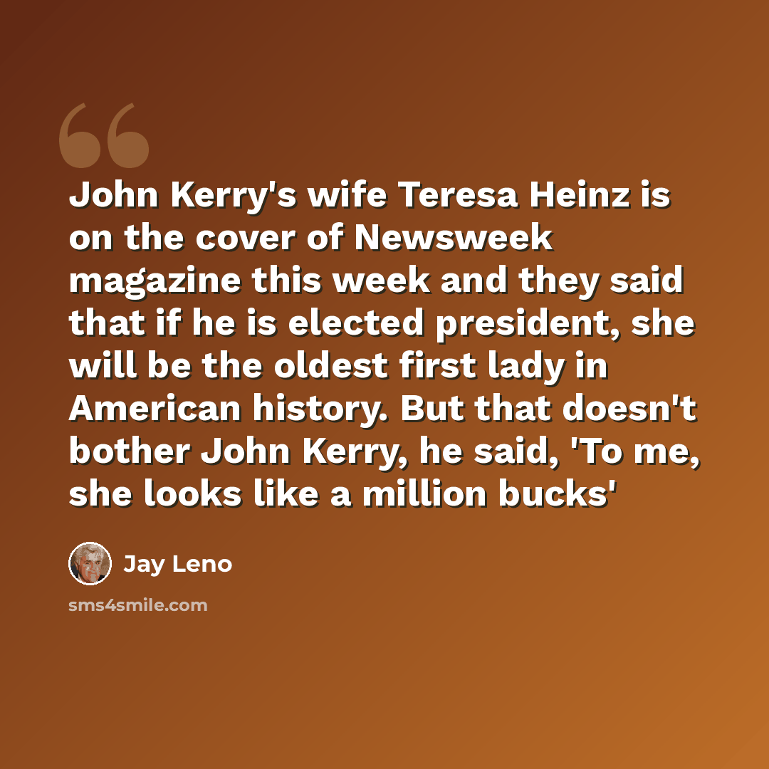 “John Kerry's wife Teresa Heinz is on the cover of Newsweek magazine this week and they said that if he is elected president, she will be the oldest first lady in American history. But that doesn't bother John Kerry, he said, 'To me, she looks like a million bucks'” quote by Jay Leno