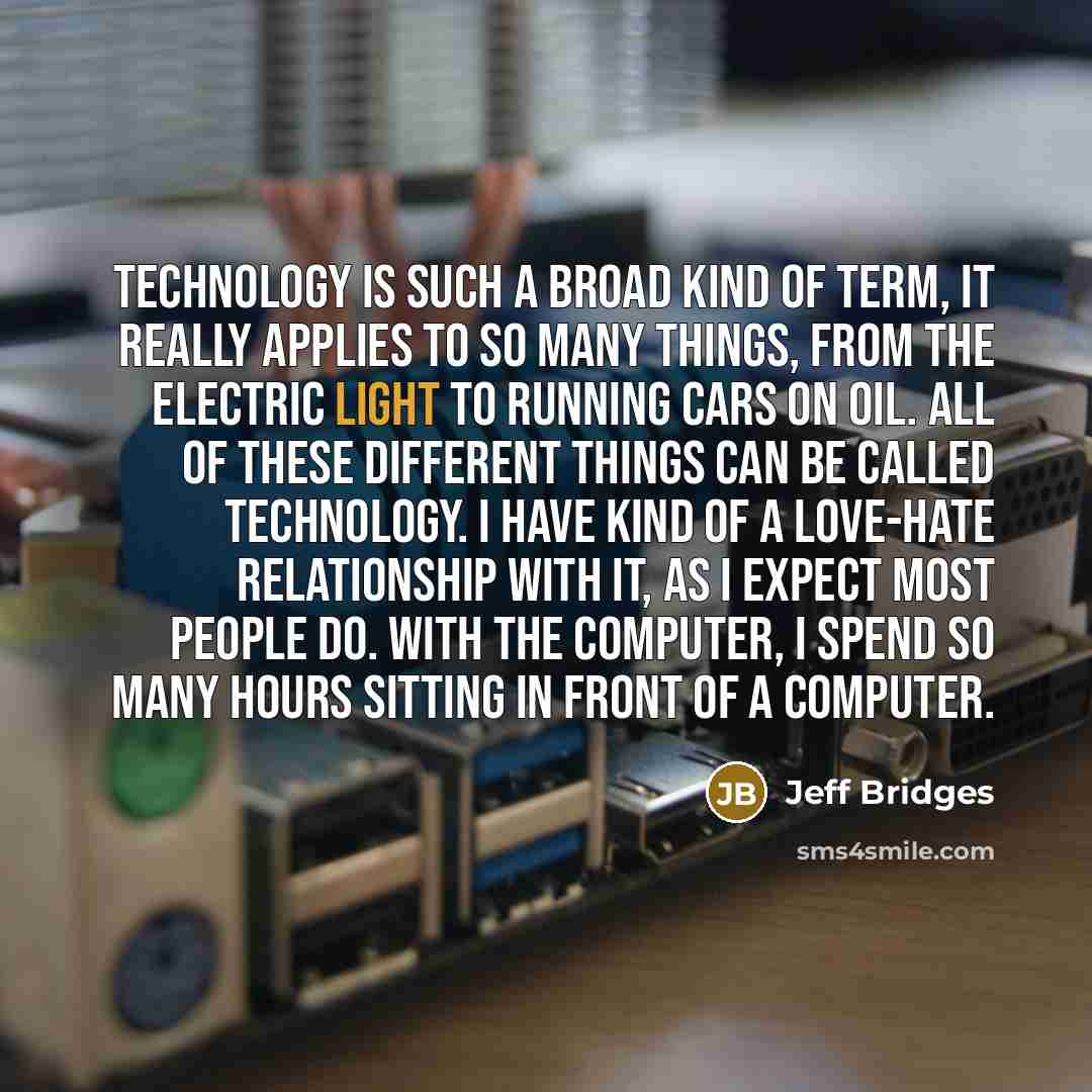 “Technology is such a broad kind of term, it really applies to so many things, from the electric light to running cars on oil. All of these different things can be called technology. I have kind of a love-hate relationship with it, as I expect most people do. With the computer, I spend so many…” quote by Jeff Bridges